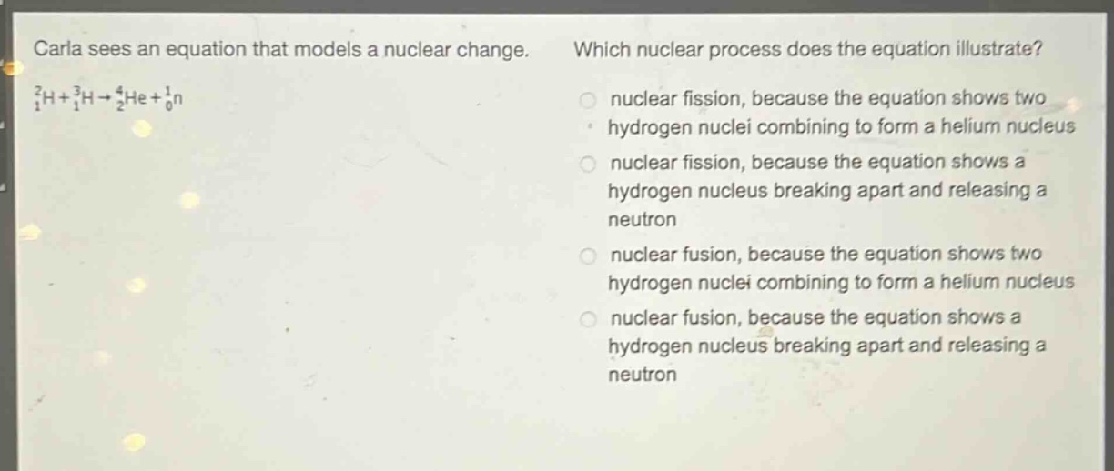 carla sees an equation that models a nuclear change. which nuclear process does the equation illustrate? $_1^2h+_1^3h\rightarrow_2^4he+_0^1n$ nuclear fission, because the equation shows two hydrogen nuclei combining to form a helium nucleus nuclear fission, because the equation shows a hydrogen nucleus breaking apart and releasing a neutron nuclear fusion, because the equation shows two hydrogen nuclei combining to form a helium nucleus nuclear fusion, because the equation shows a hydrogen nucleus breaking apart and releasing a neutron