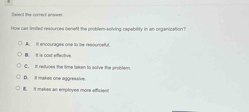 select the correct answer.\nhow can limited resources benefit the problem - solving capability in an organization?\na. it encourages one to be resourceful.\nb. it is cost effective.\nc. it reduces the time taken to solve the problem.\nd. it makes one aggressive.\ne. it makes an employee more efficient