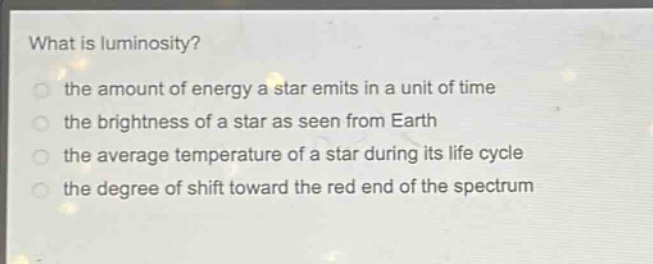 what is luminosity?\n the amount of energy a star emits in a unit of time\n the brightness of a star as seen from earth\n the average temperature of a star during its life cycle\n the degree of shift toward the red end of the spectrum