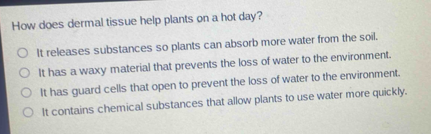 how does dermal tissue help plants on a hot day?\nit releases substances so plants can absorb more water from the soil.\nit has a waxy material that prevents the loss of water to the environment.\nit has guard cells that open to prevent the loss of water to the environment.\nit contains chemical substances that allow plants to use water more quickly.