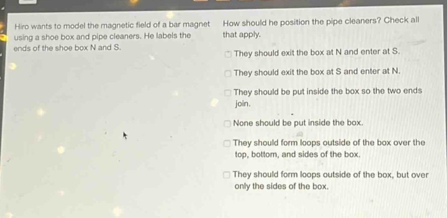 hiro wants to model the magnetic field of a bar magnet using a shoe box and pipe cleaners. he labels the ends of the shoe box n and s. how should he position the pipe cleaners? check all that apply. they should exit the box at n and enter at s. they should exit the box at s and enter at n. they should be put inside the box so the two ends join. none should be put inside the box. they should form loops outside of the box over the top, bottom, and sides of the box. they should form loops outside of the box, but over only the sides of the box.