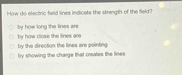 how do electric field lines indicate the strength of the field?\nby how long the lines are\nby how close the lines are\nby the direction the lines are pointing\nby showing the charge that creates the lines
