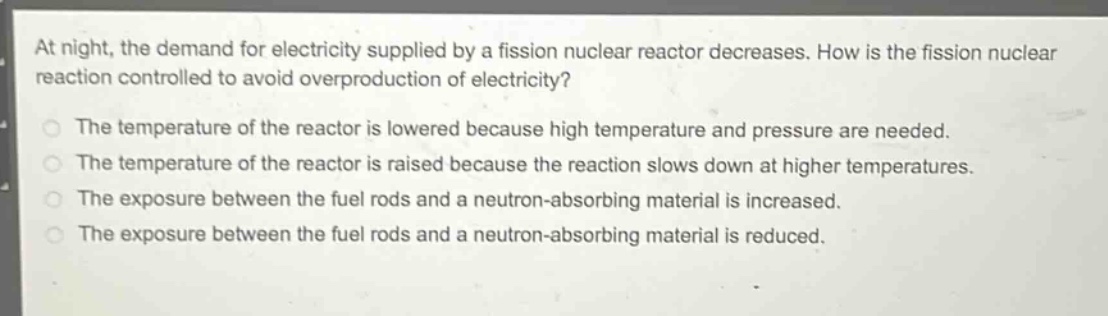 at night, the demand for electricity supplied by a fission nuclear reactor decreases. how is the fission nuclear reaction controlled to avoid overproduction of electricity?\nthe temperature of the reactor is lowered because high temperature and pressure are needed.\nthe temperature of the reactor is raised because the reaction slows down at higher temperatures.\nthe exposure between the fuel rods and a neutron - absorbing material is increased.\nthe exposure between the fuel rods and a neutron - absorbing material is reduced.