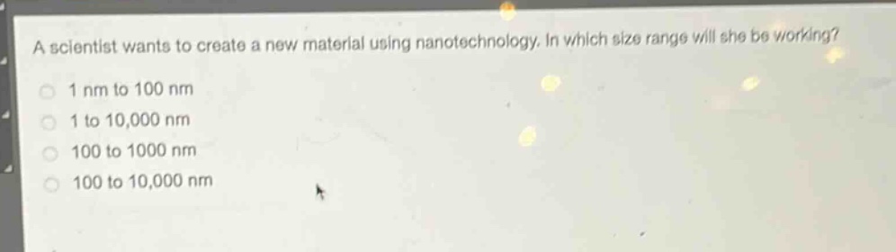 a scientist wants to create a new material using nanotechnology. in which size range will she be working?\n1 nm to 100 nm\n1 to 10,000 nm\n100 to 1000 nm\n100 to 10,000 nm