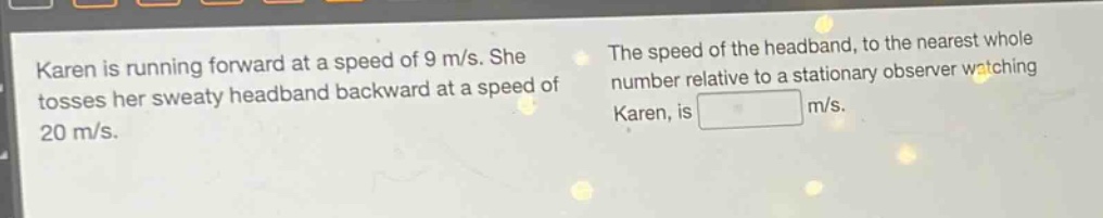 karen is running forward at a speed of 9 m/s. she tosses her sweaty head - band backward at a speed of 20 m/s. the speed of the head - band, to the nearest whole number relative to a stationary observer watching karen, is m/s.
