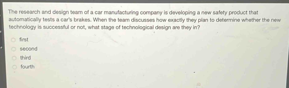 the research and design team of a car manufacturing company is developing a new safety product that automatically tests a cars brakes. when the team discusses how exactly they plan to determine whether the new technology is successful or not, what stage of technological design are they in?\nfirst\nsecond\nthird\nfourth