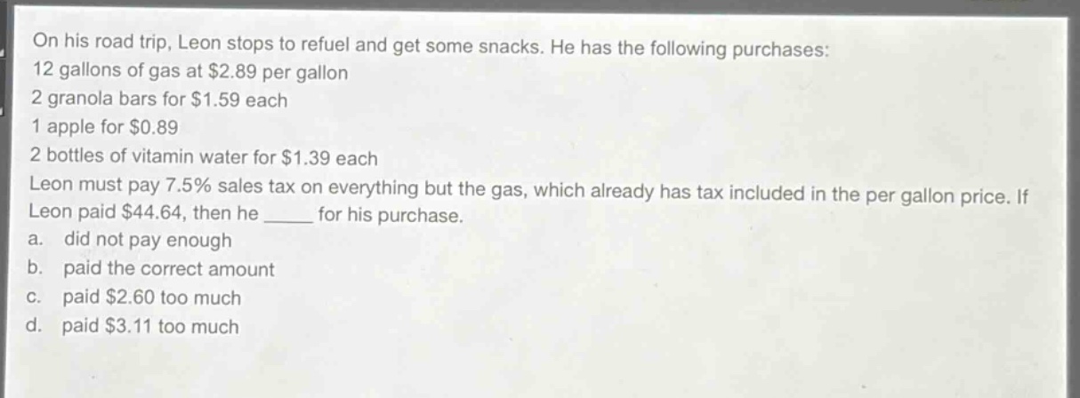 on his road trip, leon stops to refuel and get some snacks. he has the following purchases: 12 gallons of gas at $2.89 per gallon 2 granola bars for $1.59 each 1 apple for $0.89 2 bottles of vitamin water for $1.39 each leon must pay 7.5% sales tax on everything but the gas, which already has tax included in the per - gallon price. if leon paid $44.64, then he ______ for his purchase. a. did not pay enough b. paid the correct amount c. paid $2.60 too much d. paid $3.11 too much