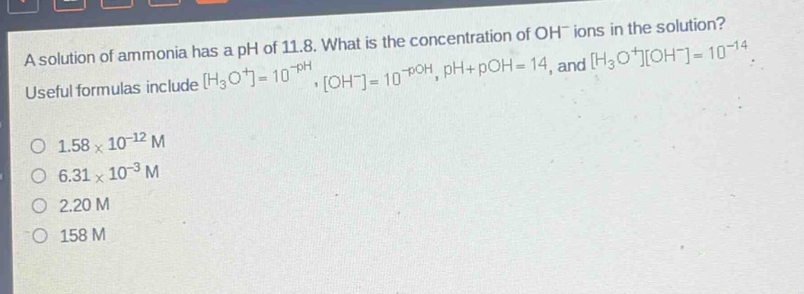 a solution of ammonia has a ph of 11.8. what is the concentration of oh⁻ ions in the solution? useful formulas include h₃o⁺=10⁻ph, oh⁻=10⁻poh, ph + poh = 14, and h₃o⁺oh⁻=10⁻¹⁴. o 1.58×10⁻¹² m o 6.31×10⁻³ m o 2.20 m o 158 m