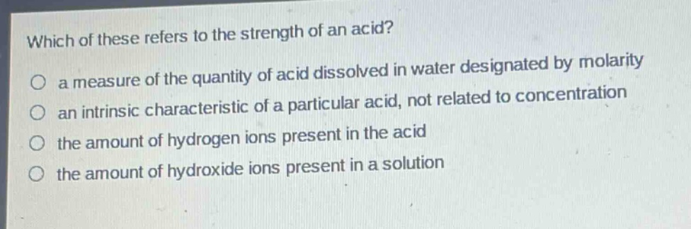 which of these refers to the strength of an acid?\no a measure of the quantity of acid dissolved in water designated by molarity\no an intrinsic characteristic of a particular acid, not related to concentration\no the amount of hydrogen ions present in the acid\no the amount of hydroxide ions present in a solution