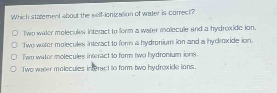 which statement about the self - ionization of water is correct?\no two water molecules interact to form a water molecule and a hydroxide ion.\no two water molecules interact to form a hydronium ion and a hydroxide ion.\no two water molecules interact to form two hydronium ions.\no two water molecules interact to form two hydroxide ions.