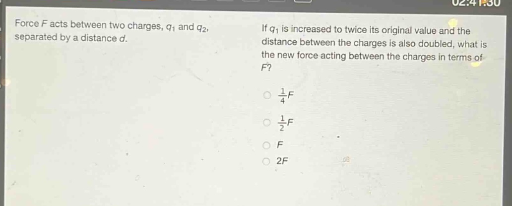 force $f$ acts between two charges, $q_1$ and $q_2$, separated by a distance $d$. if $q_1$ is increased to twice its original value and the distance between the charges is also doubled, what is the new force acting between the charges in terms of $f$?\n$\\frac{1}{4}f$\n$\\frac{1}{2}f$\n$f$\n$2f$