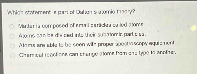 which statement is part of daltons atomic theory?\nmatter is composed of small particles called atoms.\natoms can be divided into their subatomic particles.\natoms are able to be seen with proper spectroscopy equipment.\nchemical reactions can change atoms from one type to another.