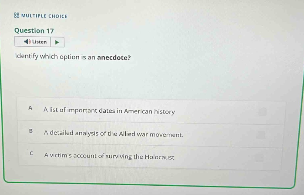 multiple choice\nquestion 17\nlisten\nidentify which option is an anecdote?\na a list of important dates in american history\nb a detailed analysis of the allied war movement.\nc a victims account of surviving the holocaust