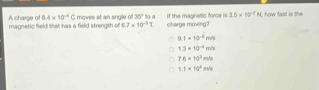 a charge of 8.4×10⁻⁴ c moves at an angle of 35° to a magnetic field that has a field strength of 6.7×10⁻³ t. if the magnetic force is 3.5×10⁻² n, how fast is the charge moving? 9.1×10⁻⁵ m/s 1.3×10⁻⁴ m/s 7.6×10³ m/s 1.1×10⁴ m/s