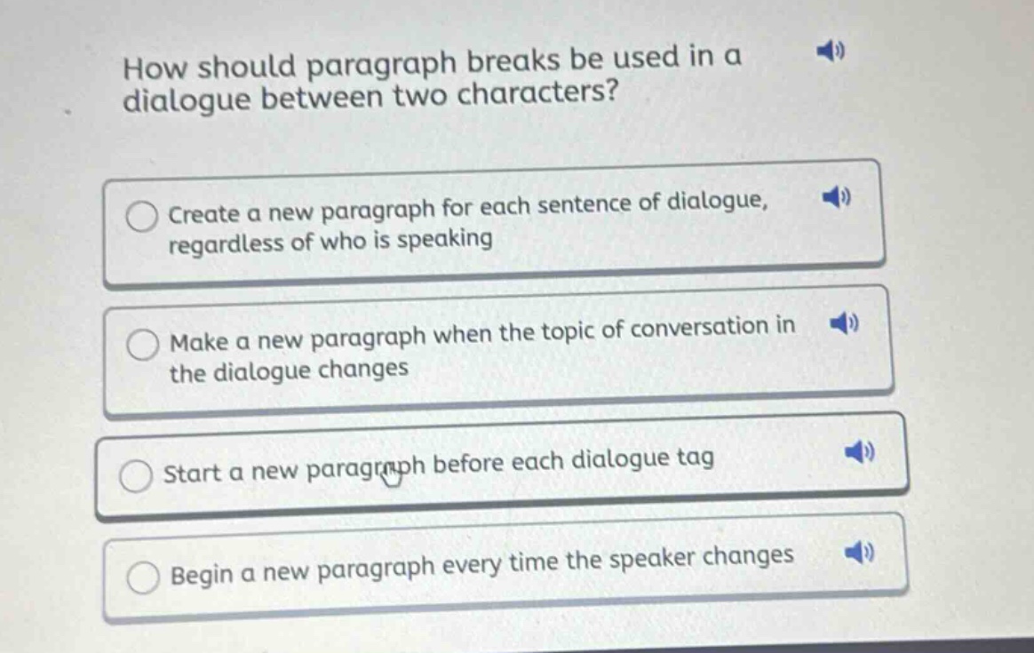 how should paragraph breaks be used in a dialogue between two characters?\ncreate a new paragraph for each sentence of dialogue, regardless of who is speaking\nmake a new paragraph when the topic of conversation in the dialogue changes\nstart a new paragraph before each dialogue tag\nbegin a new paragraph every time the speaker changes