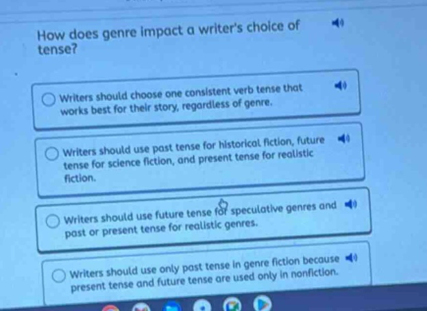 how does genre impact a writers choice of tense?\nwriters should choose one consistent verb tense that works best for their story, regardless of genre.\nwriters should use past tense for historical fiction, future tense for science fiction, and present tense for realistic fiction.\nwriters should use future tense for speculative genres and past or present tense for realistic genres.\nwriters should use only past tense in genre fiction because present tense and future tense are used only in nonfiction.