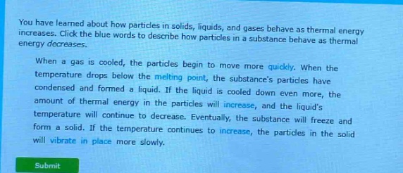 you have learned about how particles in solids, liquids, and gases behave as thermal energy increases. click the blue words to describe how particles in a substance behave as thermal energy decreases.\nwhen a gas is cooled, the particles begin to move more quickly. when the temperature drops below the melting point, the substances particles have condensed and formed a liquid. if the liquid is cooled down even more, the amount of thermal energy in the particles will increase, and the liquids temperature will continue to decrease. eventually, the substance will freeze and form a solid. if the temperature continues to increase, the particles in the solid will vibrate in place more slowly.