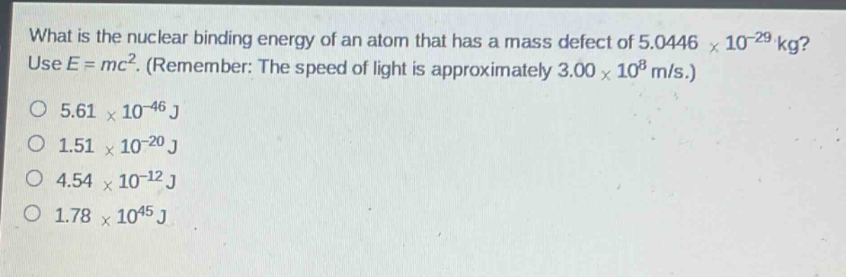 what is the nuclear binding energy of an atom that has a mass defect of 5.0446 × 10⁻²⁹ kg? use e = mc². (remember: the speed of light is approximately 3.00 × 10⁸ m/s.)\no 5.61 × 10⁻⁴⁶ j\no 1.51 × 10⁻²⁰ j\no 4.54 × 10⁻¹² j\no 1.78 × 10⁴⁵ j