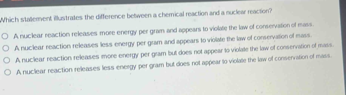 which statement illustrates the difference between a chemical reaction and a nuclear reaction?\na nuclear reaction releases more energy per gram and appears to violate the law of conservation of mass.\na nuclear reaction releases less energy per gram and appears to violate the law of conservation of mass.\na nuclear reaction releases more energy per gram but does not appear to violate the law of conservation of mass.\na nuclear reaction releases less energy per gram but does not appear to violate the law of conservation of mass.