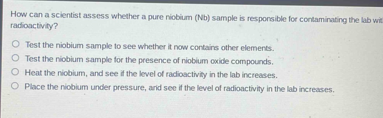 how can a scientist assess whether a pure niobium (nb) sample is responsible for contaminating the lab with radioactivity?\ntest the niobium sample to see whether it now contains other elements.\ntest the niobium sample for the presence of niobium oxide compounds.\nheat the niobium, and see if the level of radioactivity in the lab increases.\nplace the niobium under pressure, and see if the level of radioactivity in the lab increases.
