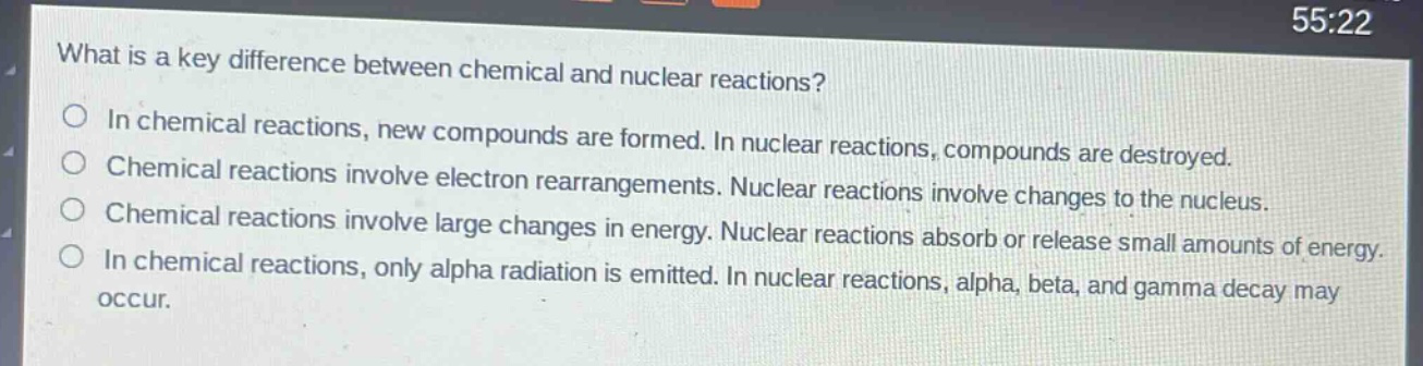 what is a key difference between chemical and nuclear reactions?\no in chemical reactions, new compounds are formed. in nuclear reactions, compounds are destroyed.\no chemical reactions involve electron rearrangements. nuclear reactions involve changes to the nucleus.\no chemical reactions involve large changes in energy. nuclear reactions absorb or release small amounts of energy.\no in chemical reactions, only alpha radiation is emitted. in nuclear reactions, alpha, beta, and gamma decay may occur.