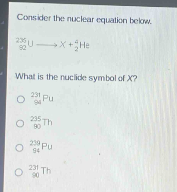 consider the nuclear equation below.\n$_{92}^{235}u\\longrightarrow x + _{2}^{4}he$\nwhat is the nuclide symbol of x?\n$_{94}^{231}pu$\n$_{90}^{235}th$\n$_{94}^{239}pu$\n$_{90}^{231}th$