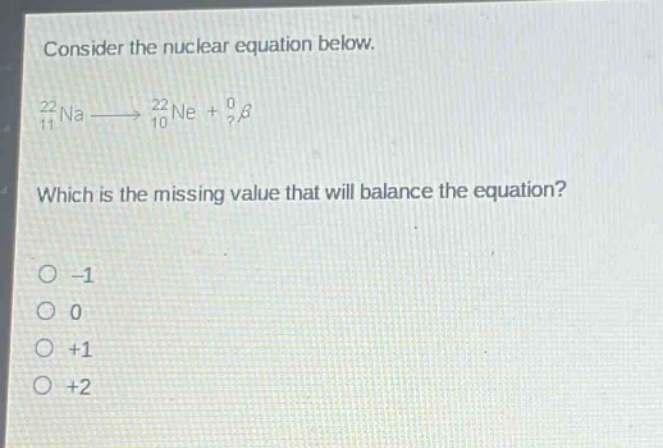 consider the nuclear equation below.\n$_{11}^{22}na\\longrightarrow_{10}^{22}ne + _{?}^{0}\\beta$\nwhich is the missing value that will balance the equation?\n-1\n0\n+1\n+2