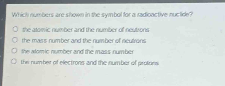 which numbers are shown in the symbol for a radioactive nuclide?\no the atomic number and the number of neutrons\no the mass number and the number of neutrons\no the atomic number and the mass number\no the number of electrons and the number of protons