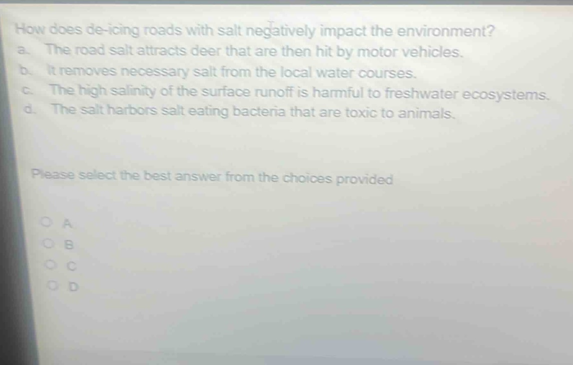 how does de - icing roads with salt negatively impact the environment?\na. the road salt attracts deer that are then hit by motor vehicles.\nb. it removes necessary salt from the local water courses.\nc. the high salinity of the surface runoff is harmful to freshwater ecosystems.\nd. the salt harbors salt eating bacteria that are toxic to animals.\nplease select the best answer from the choices provided\no a\no b\no c\no d