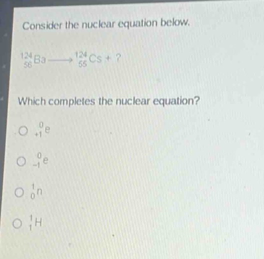 consider the nuclear equation below.\n$_{56}^{124}ba\\longrightarrow_{55}^{124}cs +?$ \nwhich completes the nuclear equation?\n$_{+1}^{0}e$\n$_{-1}^{0}e$\n$_{0}^{1}n$\n$_{1}^{1}h$