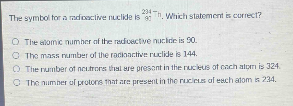 the symbol for a radioactive nuclide is $_{90}^{234}th$. which statement is correct?\nthe atomic number of the radioactive nuclide is 90.\nthe mass number of the radioactive nuclide is 144.\nthe number of neutrons that are present in the nucleus of each atom is 324.\nthe number of protons that are present in the nucleus of each atom is 234.