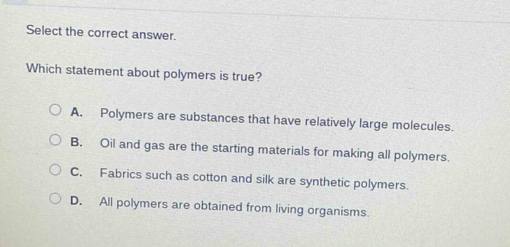 select the correct answer.\nwhich statement about polymers is true?\na. polymers are substances that have relatively large molecules.\nb. oil and gas are the starting materials for making all polymers.\nc. fabrics such as cotton and silk are synthetic polymers.\nd. all polymers are obtained from living organisms.