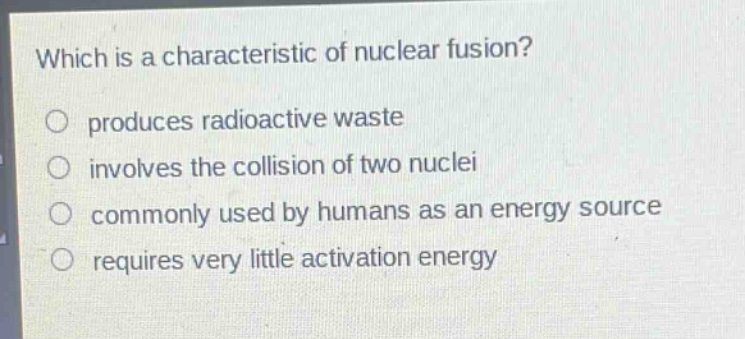 which is a characteristic of nuclear fusion?\nproduces radioactive waste\ninvolves the collision of two nuclei\ncommonly used by humans as an energy source\nrequires very little activation energy