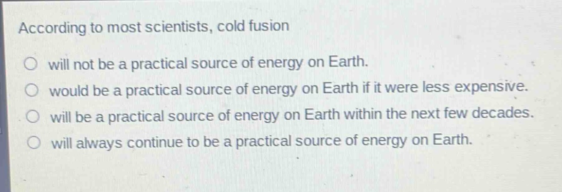 according to most scientists, cold fusion\nwill not be a practical source of energy on earth.\nwould be a practical source of energy on earth if it were less expensive.\nwill be a practical source of energy on earth within the next few decades.\nwill always continue to be a practical source of energy on earth.