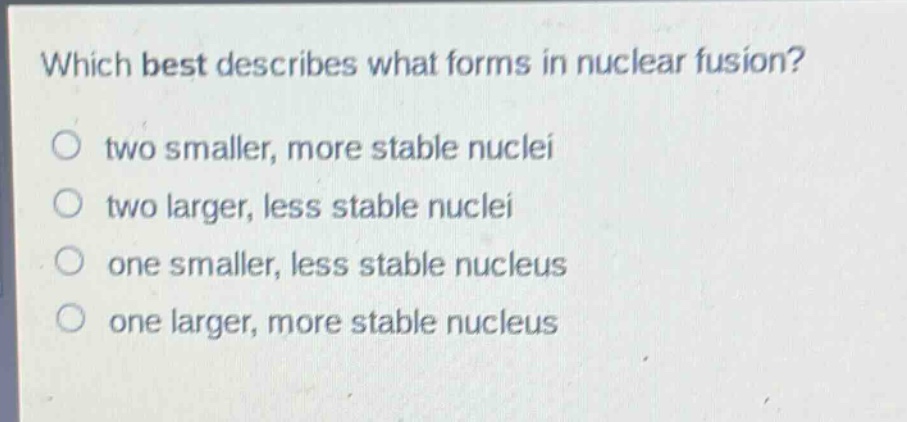 which best describes what forms in nuclear fusion?\no two smaller, more stable nuclei\no two larger, less stable nuclei\no one smaller, less stable nucleus\no one larger, more stable nucleus