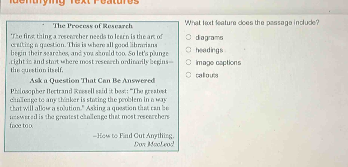 the process of research\nthe first thing a researcher needs to learn is the art of crafting a question. this is where all good librarians begin their searches, and you should too. so lets plunge right in and start where most research ordinarily begins—the question itself.\nask a question that can be answered\nphilosopher bertrand russell said it best: “the greatest challenge to any thinker is stating the problem in a way that will allow a solution.” asking a question that can be answered is the greatest challenge that most researchers face too.\n—how to find out anything,\ndon macleod\nwhat text feature does the passage include?\ndiagrams\nheadings\nimage captions\ncallouts
