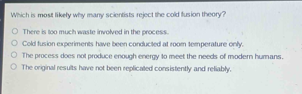 which is most likely why many scientists reject the cold fusion theory?\no there is too much waste involved in the process.\no cold fusion experiments have been conducted at room temperature only.\no the process does not produce enough energy to meet the needs of modern humans.\no the original results have not been replicated consistently and reliably.