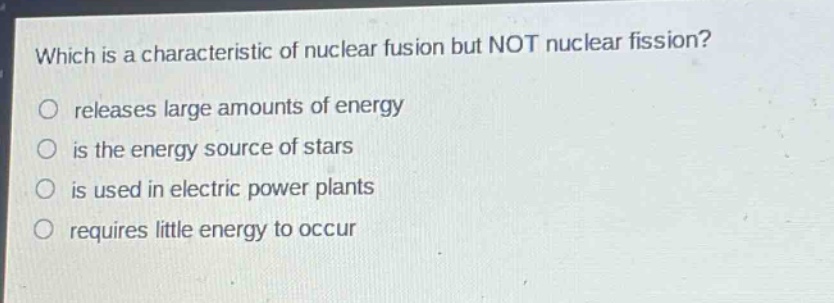 which is a characteristic of nuclear fusion but not nuclear fission?\nreleases large amounts of energy\nis the energy source of stars\nis used in electric power plants\nrequires little energy to occur