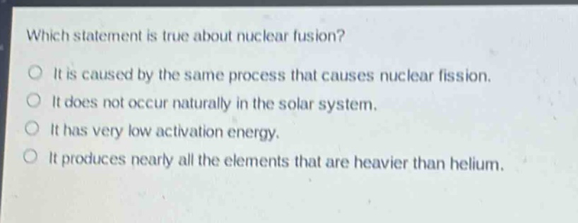 which statement is true about nuclear fusion?\nit is caused by the same process that causes nuclear fission.\nit does not occur naturally in the solar system.\nit has very low activation energy.\nit produces nearly all the elements that are heavier than helium.