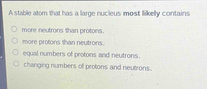 a stable atom that has a large nucleus most likely contains\nmore neutrons than protons.\nmore protons than neutrons.\nequal numbers of protons and neutrons.\nchanging numbers of protons and neutrons.