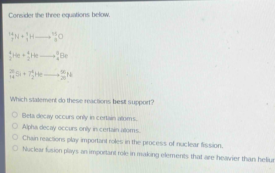 consider the three equations below.\n$_{7}^{14}n + _{1}^{1}h\\longrightarrow_{8}^{15}o$\n$_{2}^{4}he + _{2}^{4}he\\longrightarrow_{4}^{8}be$\n$_{14}^{28}si + _{2}^{74}he\\longrightarrow_{28}^{56}ni$\nwhich statement do these reactions best support?\nbeta decay occurs only in certain atoms.\nalpha decay occurs only in certain atoms.\nchain reactions play important roles in the process of nuclear fission.\nnuclear fusion plays an important role in making elements that are heavier than helium.