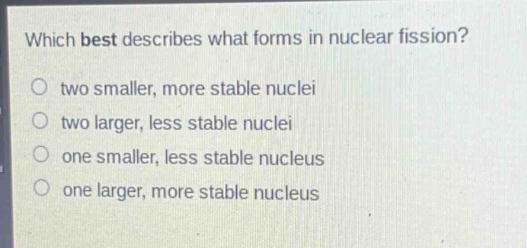 which best describes what forms in nuclear fission?\no two smaller, more stable nuclei\no two larger, less stable nuclei\no one smaller, less stable nucleus\no one larger, more stable nucleus