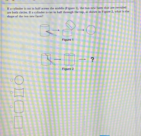 if a cylinder is cut in half across the middle (figure 1), the two new faces that are revealed are both circles. if a cylinder is cut in half through the top, as shown in figure 2, what is the shape of the two new faces? figure 1 figure 2