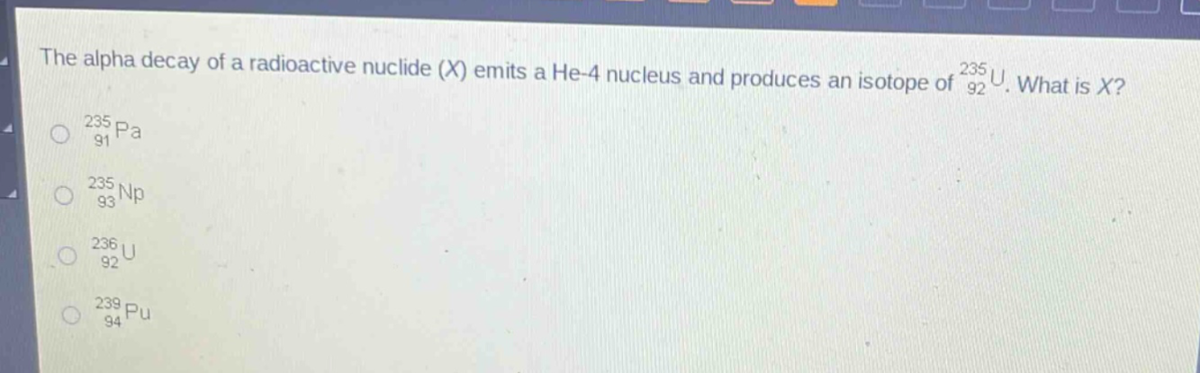the alpha decay of a radioactive nuclide (x) emits a he - 4 nucleus and produces an isotope of $_{92}^{235}u$. what is x?\n$_{91}^{235}pa$\n$_{93}^{235}np$\n$_{92}^{236}u$\n$_{94}^{239}pu$