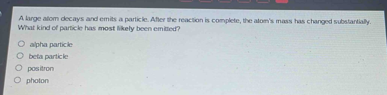 a large atom decays and emits a particle. after the reaction is complete, the atoms mass has changed substantially. what kind of particle has most likely been emitted?\no alpha particle\no beta particle\no positron\no photon