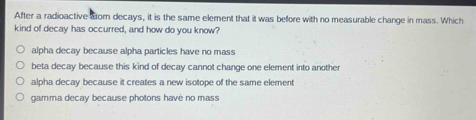 after a radioactive atom decays, it is the same element that it was before with no measurable change in mass. which kind of decay has occurred, and how do you know?\no alpha decay because alpha particles have no mass\no beta decay because this kind of decay cannot change one element into another\no alpha decay because it creates a new isotope of the same element\no gamma decay because photons have no mass