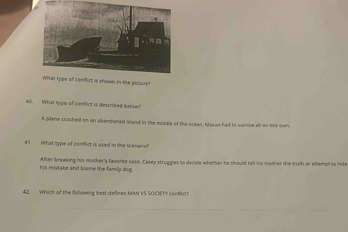 what type of conflict is shown in the picture?\n40. what type of conflict is described below?\na plane crashed on an abandoned island in the middle of the ocean. maxon had to survive all on his own.\n41. what type of conflict is used in the scenario?\nafter breaking his mothers favorite vase, casey struggles to decide whether he should tell his mother the truth or attempt to hide his mistake and blame the family dog.\n42. which of the following best defines man vs society conflict?