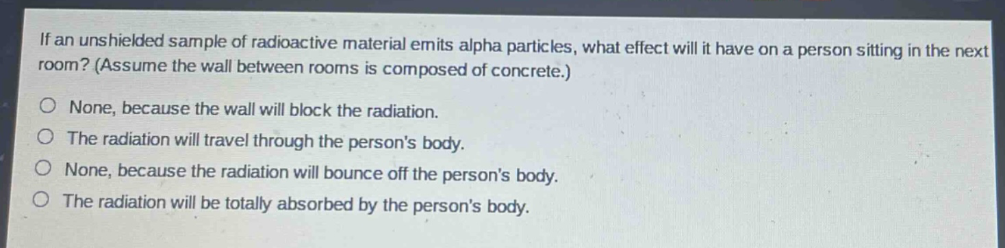 if an unshielded sample of radioactive material emits alpha particles, what effect will it have on a person sitting in the next room? (assume the wall between rooms is composed of concrete.)\nnone, because the wall will block the radiation.\nthe radiation will travel through the persons body.\nnone, because the radiation will bounce off the persons body.\nthe radiation will be totally absorbed by the persons body.