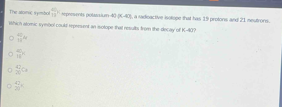 the atomic symbol $_{19}^{40}k$ represents potassium - 40 (k - 40), a radioactive isotope that has 19 protons and 21 neutrons. which atomic symbol could represent an isotope that results from the decay of k - 40?\n$_{18}^{40}ar$\n$_{18}^{40}k$\n$_{20}^{42}ca$\n$_{20}^{42}k$