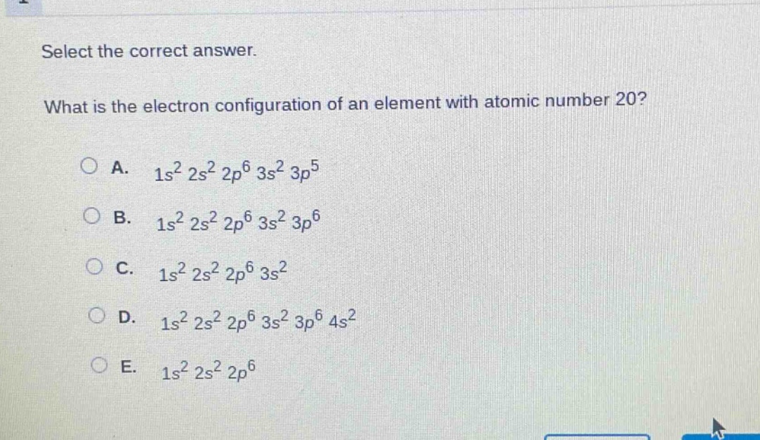 select the correct answer. what is the electron configuration of an element with atomic number 20?\na. (1s^{2}2s^{2}2p^{6}3s^{2}3p^{5})\nb. (1s^{2}2s^{2}2p^{6}3s^{2}3p^{6})\nc. (1s^{2}2s^{2}2p^{6}3s^{2})\nd. (1s^{2}2s^{2}2p^{6}3s^{2}3p^{6}4s^{2})\ne. (1s^{2}2s^{2}2p^{6})
